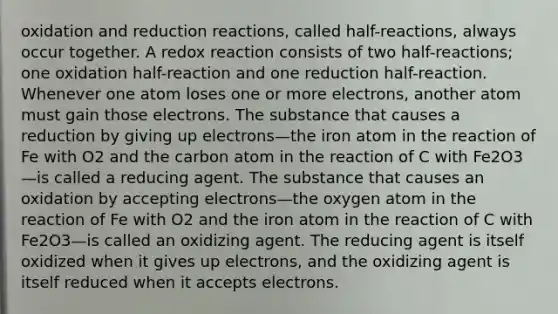 oxidation and reduction reactions, called half-reactions, always occur together. A redox reaction consists of two half-reactions; one oxidation half-reaction and one reduction half-reaction. Whenever one atom loses one or more electrons, another atom must gain those electrons. The substance that causes a reduction by giving up electrons—the iron atom in the reaction of Fe with O2 and the carbon atom in the reaction of C with Fe2O3—is called a reducing agent. The substance that causes an oxidation by accepting electrons—the oxygen atom in the reaction of Fe with O2 and the iron atom in the reaction of C with Fe2O3—is called an oxidizing agent. The reducing agent is itself oxidized when it gives up electrons, and the oxidizing agent is itself reduced when it accepts electrons.