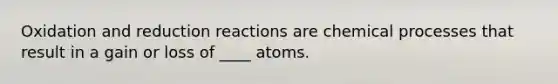 Oxidation and reduction reactions are chemical processes that result in a gain or loss of ____ atoms.