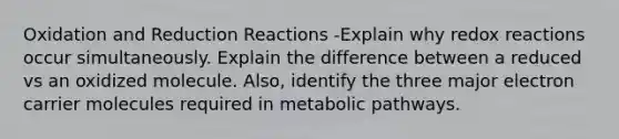 Oxidation and Reduction Reactions -Explain why redox reactions occur simultaneously. Explain the difference between a reduced vs an oxidized molecule. Also, identify the three major electron carrier molecules required in metabolic pathways.