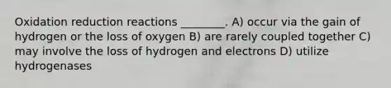 Oxidation reduction reactions ________. A) occur via the gain of hydrogen or the loss of oxygen B) are rarely coupled together C) may involve the loss of hydrogen and electrons D) utilize hydrogenases