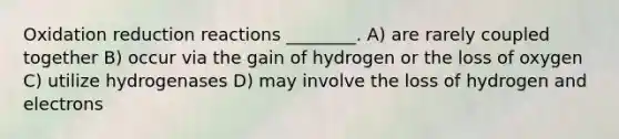 Oxidation reduction reactions ________. A) are rarely coupled together B) occur via the gain of hydrogen or the loss of oxygen C) utilize hydrogenases D) may involve the loss of hydrogen and electrons