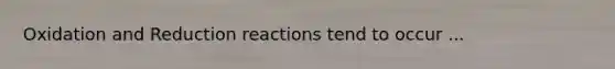 Oxidation and Reduction reactions tend to occur ...