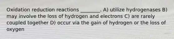 Oxidation reduction reactions ________. A) utilize hydrogenases B) may involve the loss of hydrogen and electrons C) are rarely coupled together D) occur via the gain of hydrogen or the loss of oxygen