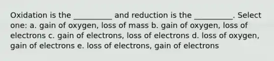 Oxidation is the __________ and reduction is the __________. Select one: a. gain of oxygen, loss of mass b. gain of oxygen, loss of electrons c. gain of electrons, loss of electrons d. loss of oxygen, gain of electrons e. loss of electrons, gain of electrons