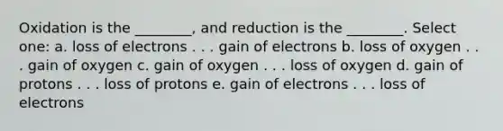 Oxidation is the ________, and reduction is the ________. Select one: a. loss of electrons . . . gain of electrons b. loss of oxygen . . . gain of oxygen c. gain of oxygen . . . loss of oxygen d. gain of protons . . . loss of protons e. gain of electrons . . . loss of electrons