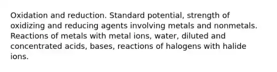 Oxidation and reduction. Standard potential, strength of oxidizing and reducing agents involving metals and nonmetals. Reactions of metals with metal ions, water, diluted and concentrated acids, bases, reactions of halogens with halide ions.