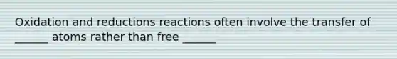 Oxidation and reductions reactions often involve the transfer of ______ atoms rather than free ______