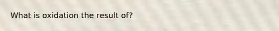 What is oxidation the result of?