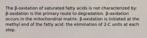 The β-oxidation of saturated fatty acids is not characterized by: β-oxidation is the primary route to degradation. β-oxidation occurs in the mitochondrial matrix. β-oxidation is initiated at the methyl end of the fatty acid. the elimination of 2-C units at each step.