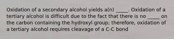 Oxidation of a secondary alcohol yields a(n) _____. Oxidation of a tertiary alcohol is difficult due to the fact that there is no _____ on the carbon containing the hydroxyl group; therefore, oxidation of a tertiary alcohol requires cleavage of a C-C bond