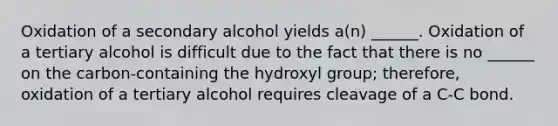 Oxidation of a secondary alcohol yields a(n) ______. Oxidation of a tertiary alcohol is difficult due to the fact that there is no ______ on the carbon-containing the hydroxyl group; therefore, oxidation of a tertiary alcohol requires cleavage of a C-C bond.