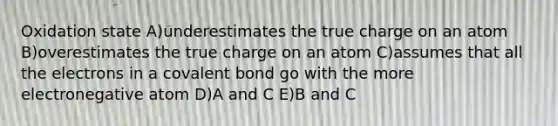 Oxidation state A)underestimates the true charge on an atom B)overestimates the true charge on an atom C)assumes that all the electrons in a covalent bond go with the more electronegative atom D)A and C E)B and C