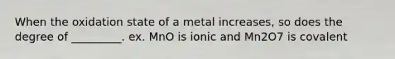 When the oxidation state of a metal increases, so does the degree of _________. ex. MnO is ionic and Mn2O7 is covalent