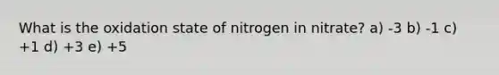 What is the oxidation state of nitrogen in nitrate? a) -3 b) -1 c) +1 d) +3 e) +5