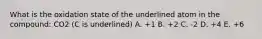 What is the oxidation state of the underlined atom in the compound: CO2 (C is underlined) A. +1 B. +2 C. -2 D. +4 E. +6