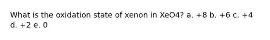 What is the oxidation state of xenon in XeO4? a. +8 b. +6 c. +4 d. +2 e. 0