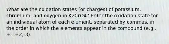 What are the oxidation states (or charges) of potassium, chromium, and oxygen in K2CrO4? Enter the oxidation state for an individual atom of each element, separated by commas, in the order in which the elements appear in the compound (e.g., +1,+2,-3).