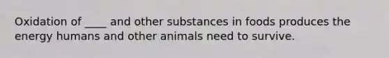 Oxidation of ____ and other substances in foods produces the energy humans and other animals need to survive.