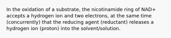 In the oxidation of a substrate, the nicotinamide ring of NAD+ accepts a hydrogen ion and two electrons, at the same time (concurrently) that the reducing agent (reductant) releases a hydrogen ion (proton) into the solvent/solution.