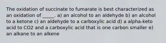 The oxidation of succinate to fumarate is best characterized as an oxidation of _____. a) an alcohol to an aldehyde b) an alcohol to a ketone c) an aldehyde to a carboxylic acid d) a alpha-keto acid to CO2 and a carboxylic acid that is one carbon smaller e) an alkane to an alkene