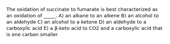 The oxidation of succinate to fumarate is best characterized as an oxidation of _____. A) an alkane to an alkene B) an alcohol to an aldehyde C) an alcohol to a ketone D) an aldehyde to a carboxylic acid E) a β-keto acid to CO2 and a carboxylic acid that is one carbon smaller