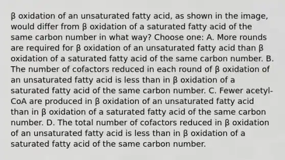 β oxidation of an unsaturated fatty acid, as shown in the image, would differ from β oxidation of a saturated fatty acid of the same carbon number in what way? Choose one: A. More rounds are required for β oxidation of an unsaturated fatty acid than β oxidation of a saturated fatty acid of the same carbon number. B. The number of cofactors reduced in each round of β oxidation of an unsaturated fatty acid is less than in β oxidation of a saturated fatty acid of the same carbon number. C. Fewer acetyl-CoA are produced in β oxidation of an unsaturated fatty acid than in β oxidation of a saturated fatty acid of the same carbon number. D. The total number of cofactors reduced in β oxidation of an unsaturated fatty acid is less than in β oxidation of a saturated fatty acid of the same carbon number.