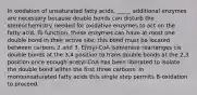 In oxidation of unsaturated fatty acids, _____ additional enzymes are necessary because double bonds can disturb the stereochemistry needed for oxidative enzymes to act on the fatty acid. To function, these enzymes can have at most one double bond in their active site; this bond must be located between carbons 2 and 3. Enoyl-CoA isomerase rearranges cis double bonds at the 3,4 position to trans double bonds at the 2,3 position once enough acetyl-CoA has been liberated to isolate the double bond within the first three carbons. In monounsaturated fatty acids this single step permits B-oxidation to proceed.