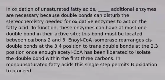 In oxidation of unsaturated fatty acids, _____ additional enzymes are necessary because double bonds can disturb the stereochemistry needed for oxidative enzymes to act on the fatty acid. To function, these enzymes can have at most one double bond in their active site; this bond must be located between carbons 2 and 3. Enoyl-CoA isomerase rearranges cis double bonds at the 3,4 position to trans double bonds at the 2,3 position once enough acetyl-CoA has been liberated to isolate the double bond within the first three carbons. In monounsaturated fatty acids this single step permits B-oxidation to proceed.