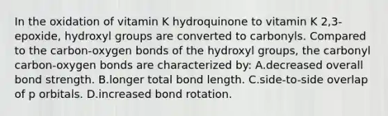 In the oxidation of vitamin K hydroquinone to vitamin K 2,3-epoxide, hydroxyl groups are converted to carbonyls. Compared to the carbon-oxygen bonds of the hydroxyl groups, the carbonyl carbon-oxygen bonds are characterized by: A.decreased overall bond strength. B.longer total bond length. C.side-to-side overlap of p orbitals. D.increased bond rotation.