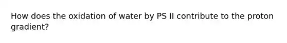 How does the oxidation of water by PS II contribute to the proton gradient?