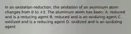 In an oxidation-reduction, the oxidation of an aluminum atom changes from 0 to +3. The aluminum atom has been: A. reduced and is a reducing agent B. reduced and is an oxidizing agent C. oxidized and is a reducing agent D. oxidized and is an oxidizing agent