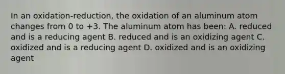 In an oxidation-reduction, the oxidation of an aluminum atom changes from 0 to +3. The aluminum atom has been: A. reduced and is a reducing agent B. reduced and is an oxidizing agent C. oxidized and is a reducing agent D. oxidized and is an oxidizing agent