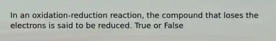 In an oxidation-reduction reaction, the compound that loses the electrons is said to be reduced. True or False