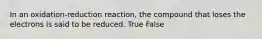 In an oxidation-reduction reaction, the compound that loses the electrons is said to be reduced. True False