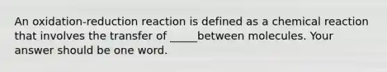 An oxidation-reduction reaction is defined as a chemical reaction that involves the transfer of _____between molecules. Your answer should be one word.