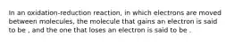 In an oxidation-reduction reaction, in which electrons are moved between molecules, the molecule that gains an electron is said to be , and the one that loses an electron is said to be .