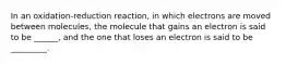 In an oxidation-reduction reaction, in which electrons are moved between molecules, the molecule that gains an electron is said to be ______, and the one that loses an electron is said to be _________.