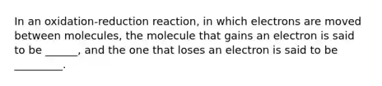 In an oxidation-reduction reaction, in which electrons are moved between molecules, the molecule that gains an electron is said to be ______, and the one that loses an electron is said to be _________.