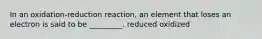 In an oxidation-reduction reaction, an element that loses an electron is said to be _________. reduced oxidized