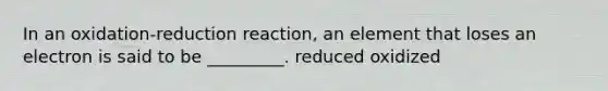 In an oxidation-reduction reaction, an element that loses an electron is said to be _________. reduced oxidized