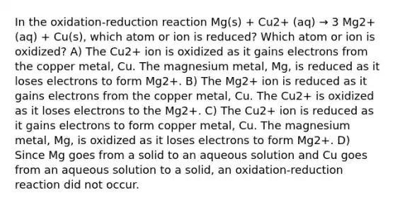 In the oxidation-reduction reaction Mg(s) + Cu2+ (aq) → 3 Mg2+ (aq) + Cu(s), which atom or ion is reduced? Which atom or ion is oxidized? A) The Cu2+ ion is oxidized as it gains electrons from the copper metal, Cu. The magnesium metal, Mg, is reduced as it loses electrons to form Mg2+. B) The Mg2+ ion is reduced as it gains electrons from the copper metal, Cu. The Cu2+ is oxidized as it loses electrons to the Mg2+. C) The Cu2+ ion is reduced as it gains electrons to form copper metal, Cu. The magnesium metal, Mg, is oxidized as it loses electrons to form Mg2+. D) Since Mg goes from a solid to an aqueous solution and Cu goes from an aqueous solution to a solid, an oxidation-reduction reaction did not occur.