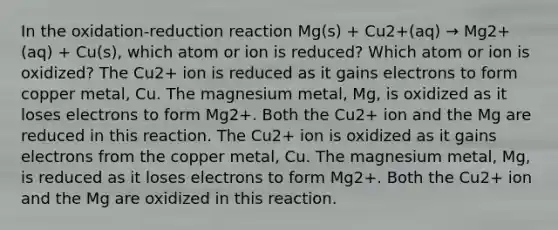 In the oxidation-reduction reaction Mg(s) + Cu2+(aq) → Mg2+(aq) + Cu(s), which atom or ion is reduced? Which atom or ion is oxidized? The Cu2+ ion is reduced as it gains electrons to form copper metal, Cu. The magnesium metal, Mg, is oxidized as it loses electrons to form Mg2+. Both the Cu2+ ion and the Mg are reduced in this reaction. The Cu2+ ion is oxidized as it gains electrons from the copper metal, Cu. The magnesium metal, Mg, is reduced as it loses electrons to form Mg2+. Both the Cu2+ ion and the Mg are oxidized in this reaction.