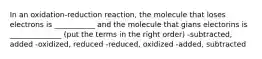 In an oxidation-reduction reaction, the molecule that loses electrons is ___________ and the molecule that gians electorins is ______________ (put the terms in the right order) -subtracted, added -oxidized, reduced -reduced, oxidized -added, subtracted