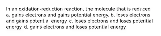 In an oxidation-reduction reaction, the molecule that is reduced a. gains electrons and gains potential energy. b. loses electrons and gains potential energy. c. loses electrons and loses potential energy. d. gains electrons and loses potential energy.