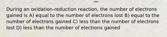 During an oxidation-reduction reaction, the number of electrons gained is A) equal to the number of electrons lost B) equal to the number of electrons gained C) less than the number of electrons lost D) less than the number of electrons gained