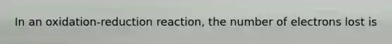 In an oxidation-reduction reaction, the number of electrons lost is