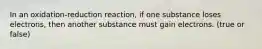 In an oxidation-reduction reaction, if one substance loses electrons, then another substance must gain electrons. (true or false)