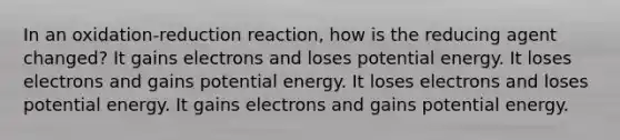 In an oxidation-reduction reaction, how is the reducing agent changed? It gains electrons and loses potential energy. It loses electrons and gains potential energy. It loses electrons and loses potential energy. It gains electrons and gains potential energy.