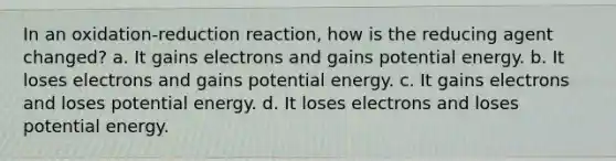 In an oxidation-reduction reaction, how is the reducing agent changed? a. It gains electrons and gains potential energy. b. It loses electrons and gains potential energy. c. It gains electrons and loses potential energy. d. It loses electrons and loses potential energy.