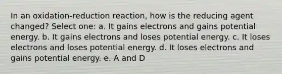 In an oxidation-reduction reaction, how is the reducing agent changed? Select one: a. It gains electrons and gains potential energy. b. It gains electrons and loses potential energy. c. It loses electrons and loses potential energy. d. It loses electrons and gains potential energy. e. A and D